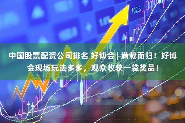 中国股票配资公司排名 好博会 | 满载而归！好博会现场玩法多多，观众收获一袋奖品！