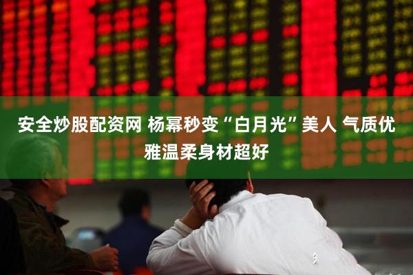 安全炒股配资网 杨幂秒变“白月光”美人 气质优雅温柔身材超好