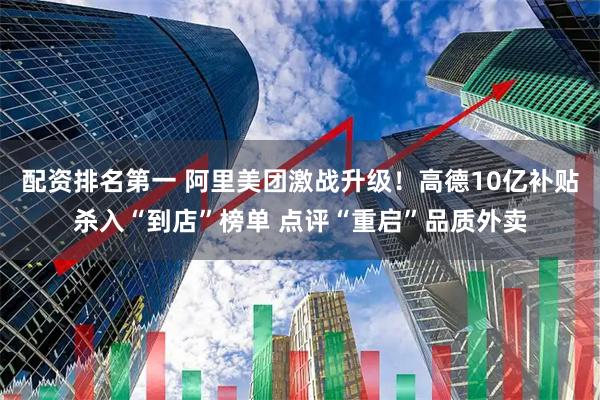 配资排名第一 阿里美团激战升级！高德10亿补贴杀入“到店”榜单 点评“重启”品质外卖