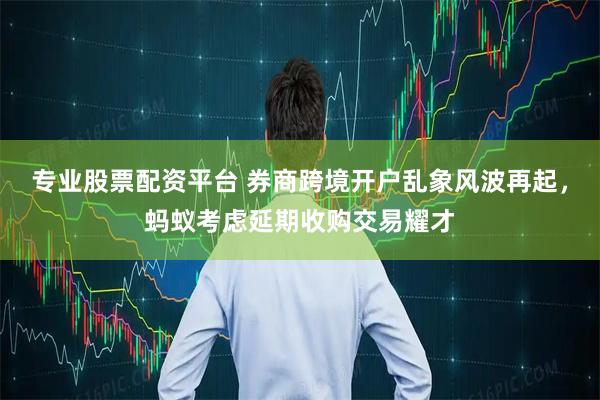 专业股票配资平台 券商跨境开户乱象风波再起，蚂蚁考虑延期收购交易耀才