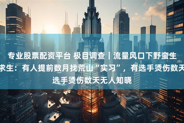 专业股票配资平台 极目调查｜流量风口下野蛮生长的荒野求生：有人提前数月找荒山“实习”，有选手烫伤数天无人知晓