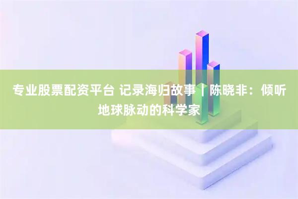 专业股票配资平台 记录海归故事｜陈晓非：倾听地球脉动的科学家