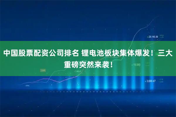 中国股票配资公司排名 锂电池板块集体爆发！三大重磅突然来袭！