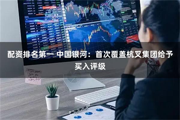 配资排名第一 中国银河：首次覆盖杭叉集团给予买入评级