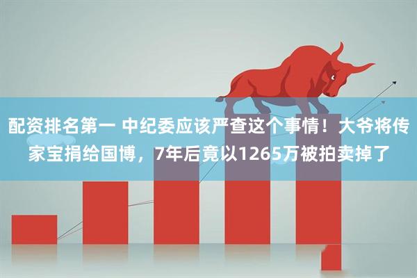 配资排名第一 中纪委应该严查这个事情！大爷将传家宝捐给国博，7年后竟以1265万被拍卖掉了
