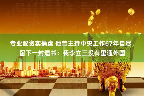 专业配资实操盘 他曾主持中央工作67年自尽，留下一封遗书：我李立三没有里通外国