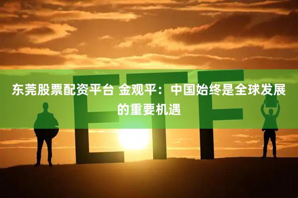 东莞股票配资平台 金观平：中国始终是全球发展的重要机遇