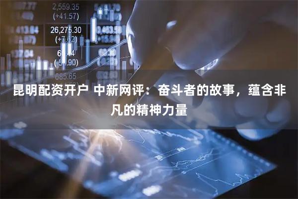 昆明配资开户 中新网评：奋斗者的故事，蕴含非凡的精神力量