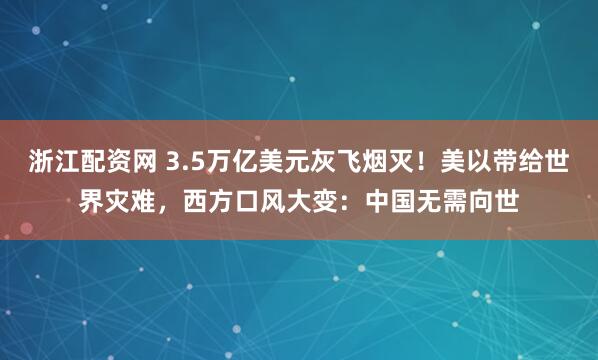 浙江配资网 3.5万亿美元灰飞烟灭！美以带给世界灾难，西方口风大变：中国无需向世