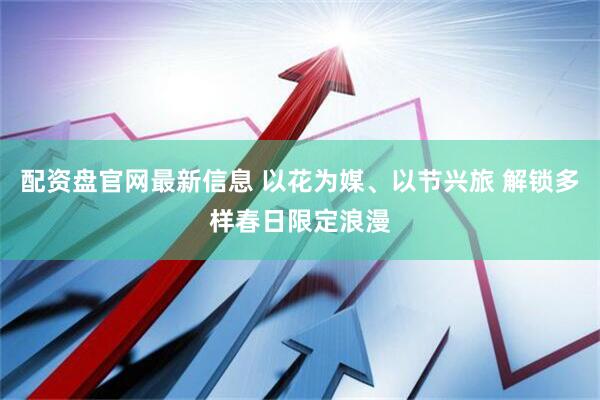 配资盘官网最新信息 以花为媒、以节兴旅 解锁多样春日限定浪漫