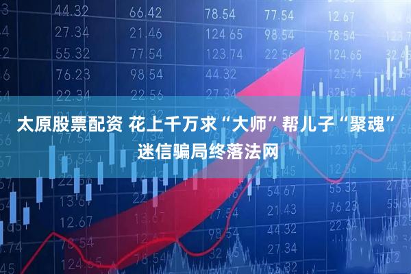 太原股票配资 花上千万求“大师”帮儿子“聚魂” 迷信骗局终落法网