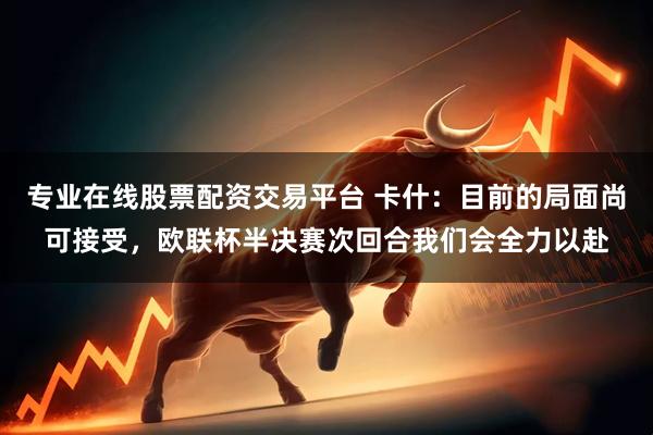 专业在线股票配资交易平台 卡什：目前的局面尚可接受，欧联杯半决赛次回合我们会全力以赴