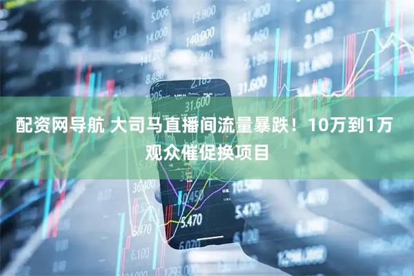 配资网导航 大司马直播间流量暴跌！10万到1万 观众催促换项目